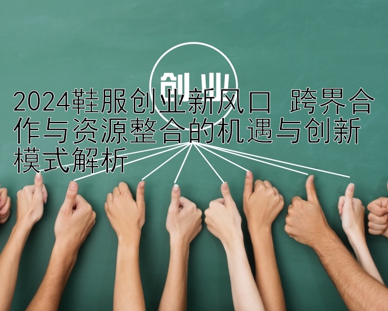 2024鞋服创业新风口 跨界合作与资源整合的机遇与创新模式解析