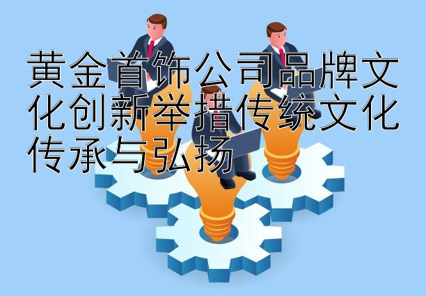 黄金首饰公司品牌文化创新举措传统文化传承与弘扬