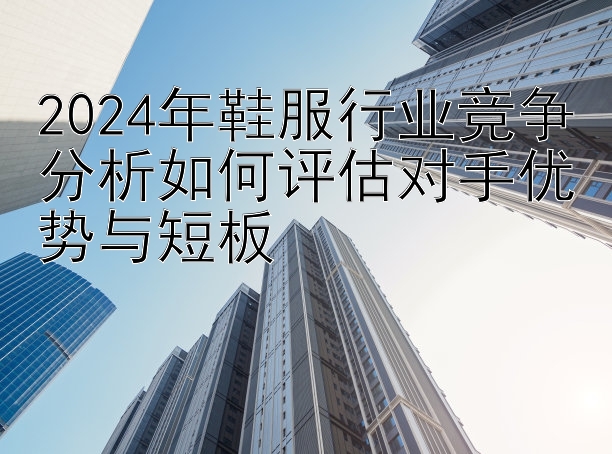 2024年鞋服行业竞争分析如何评估对手优势与短板