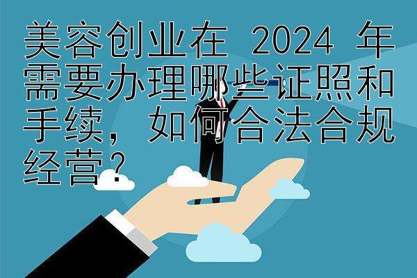 美容创业在 2024 年需要办理哪些证照和手续，如何合法合规经营？